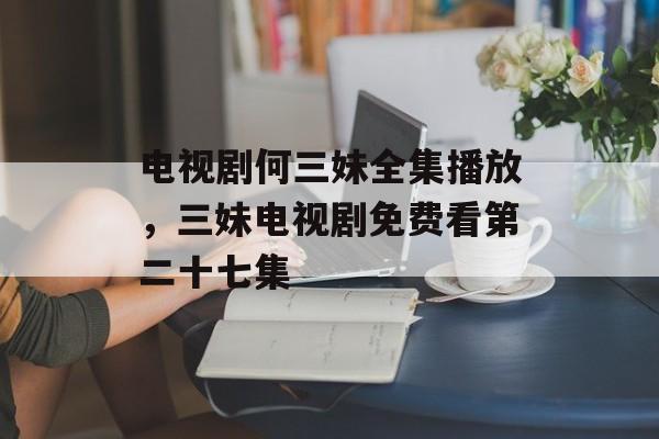 电视剧何三妹全集播放，三妹电视剧免费看第二十七集-第1张图片-