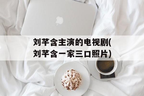 刘芊含主演的电视剧(刘芊含一家三口照片)-第1张图片-