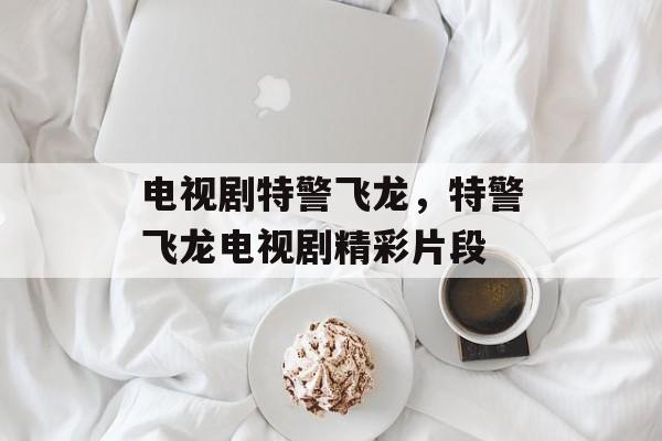 电视剧特警飞龙，特警飞龙电视剧精彩片段-第1张图片-