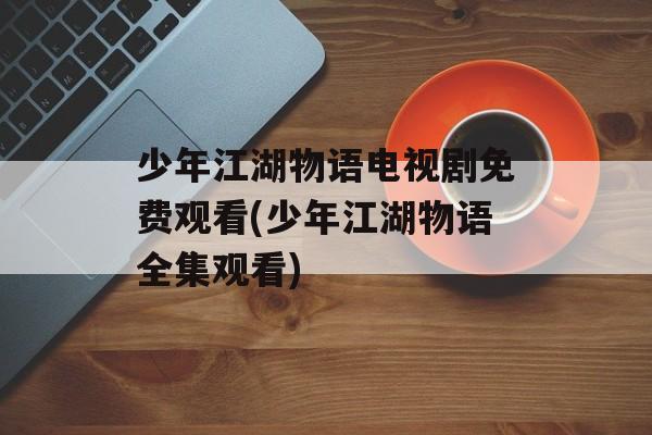 少年江湖物语电视剧免费观看(少年江湖物语全集观看)-第1张图片-