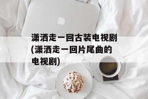 潇洒走一回古装电视剧(潇洒走一回片尾曲的电视剧)-第1张图片-