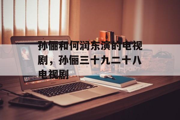 孙俪和何润东演的电视剧，孙俪三十九二十八电视剧-第1张图片-