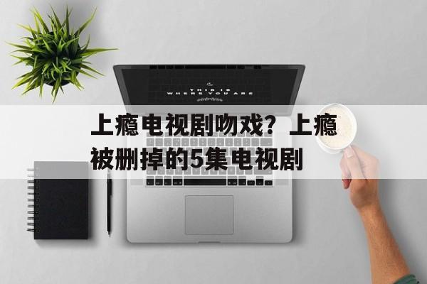 上瘾电视剧吻戏？上瘾被删掉的5集电视剧-第1张图片-