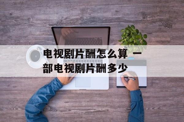 电视剧片酬怎么算 一部电视剧片酬多少-第1张图片-
