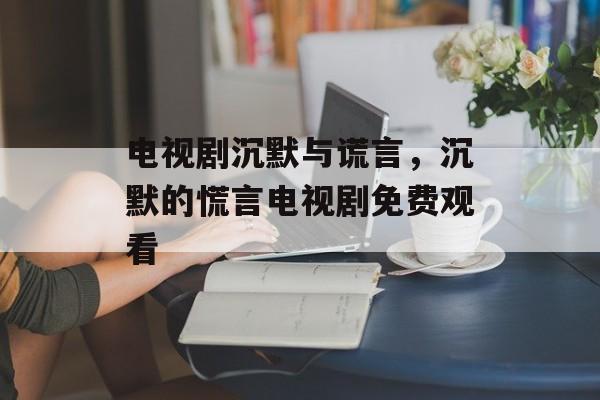 电视剧沉默与谎言，沉默的慌言电视剧免费观看-第1张图片-