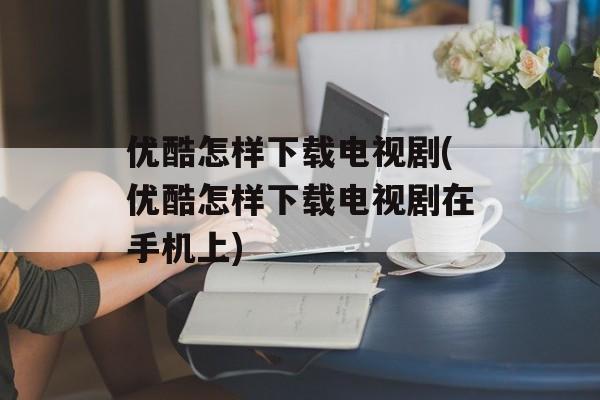 优酷怎样下载电视剧(优酷怎样下载电视剧在手机上)-第1张图片-