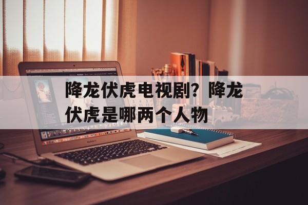 降龙伏虎电视剧？降龙伏虎是哪两个人物-第1张图片-