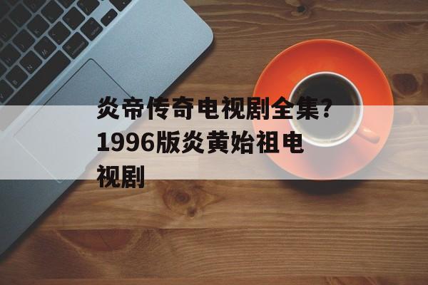 炎帝传奇电视剧全集？1996版炎黄始祖电视剧-第1张图片-