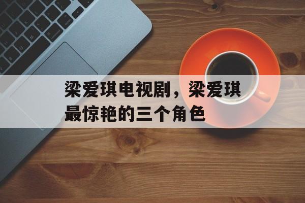 梁爱琪电视剧，梁爱琪最惊艳的三个角色-第1张图片-