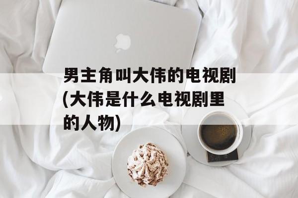 男主角叫大伟的电视剧(大伟是什么电视剧里的人物)-第1张图片-