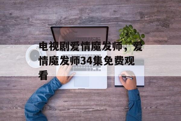 电视剧爱情魔发师，爱情魔发师34集免费观看-第1张图片-