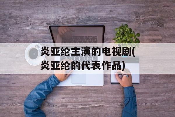 炎亚纶主演的电视剧(炎亚纶的代表作品)-第1张图片-