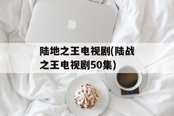 陆地之王电视剧(陆战之王电视剧50集)-第1张图片-