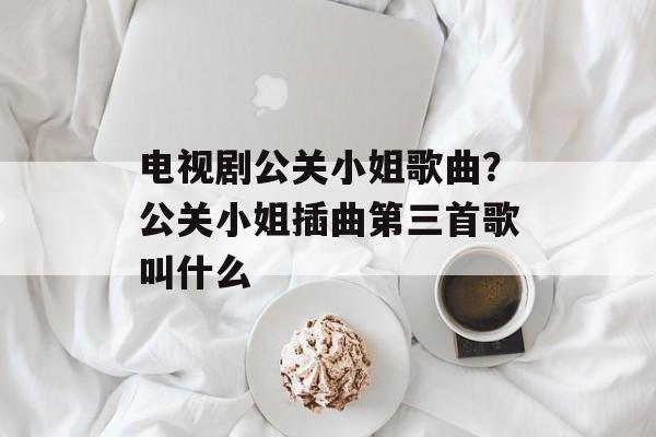 电视剧公关小姐歌曲？公关小姐插曲第三首歌叫什么-第1张图片-