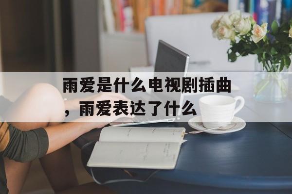 雨爱是什么电视剧插曲，雨爱表达了什么-第1张图片-