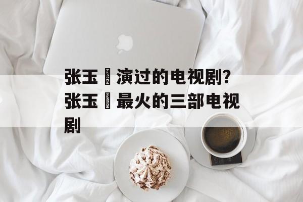 张玉嬿演过的电视剧？张玉嬿最火的三部电视剧-第1张图片-