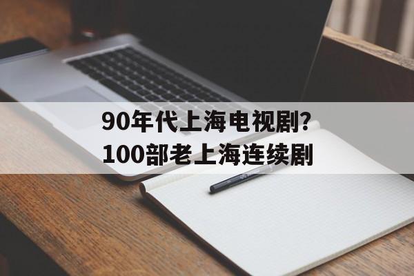 90年代上海电视剧？100部老上海连续剧-第1张图片-