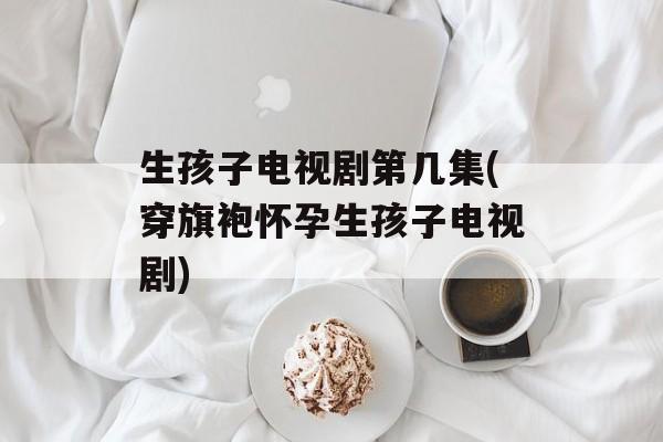 生孩子电视剧第几集(穿旗袍怀孕生孩子电视剧)-第1张图片-