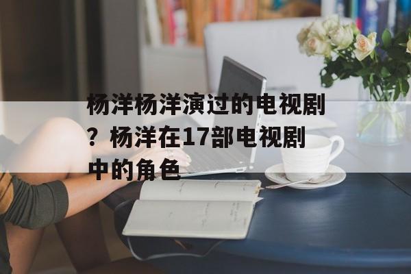 杨洋杨洋演过的电视剧？杨洋在17部电视剧中的角色-第1张图片-