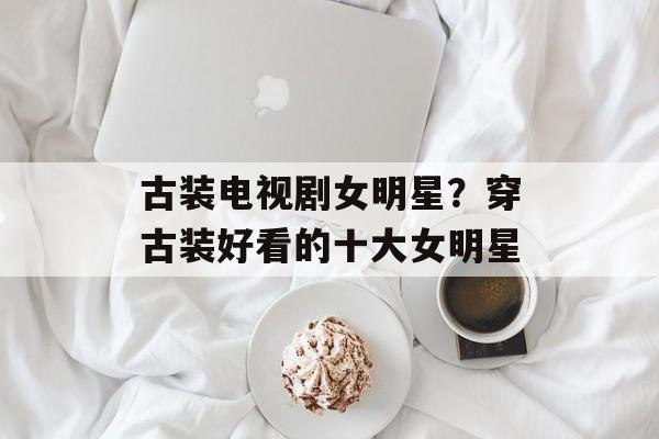 古装电视剧女明星？穿古装好看的十大女明星-第1张图片-