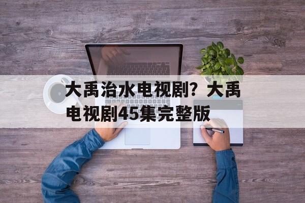 大禹治水电视剧？大禹电视剧45集完整版-第1张图片-