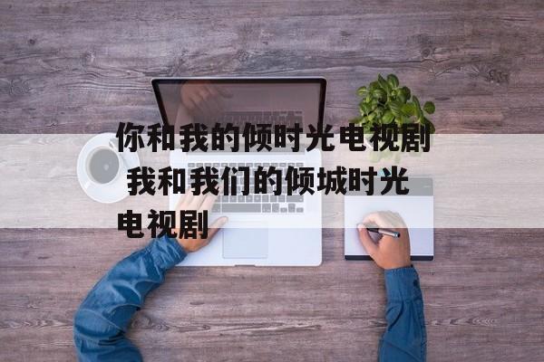 你和我的倾时光电视剧 我和我们的倾城时光电视剧-第1张图片-