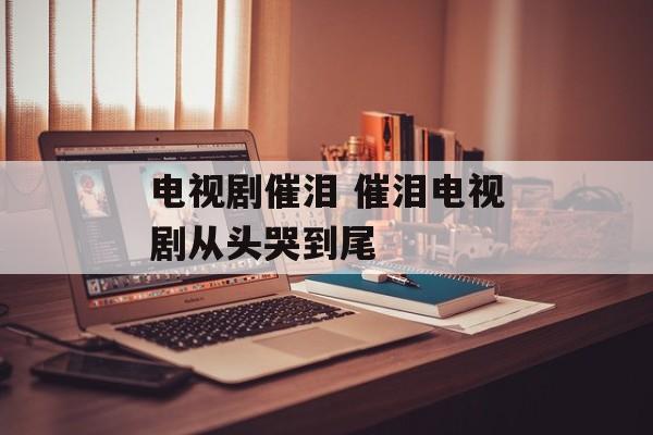 电视剧催泪 催泪电视剧从头哭到尾-第1张图片-