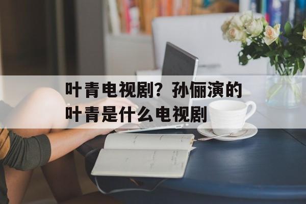 叶青电视剧？孙俪演的叶青是什么电视剧-第1张图片-