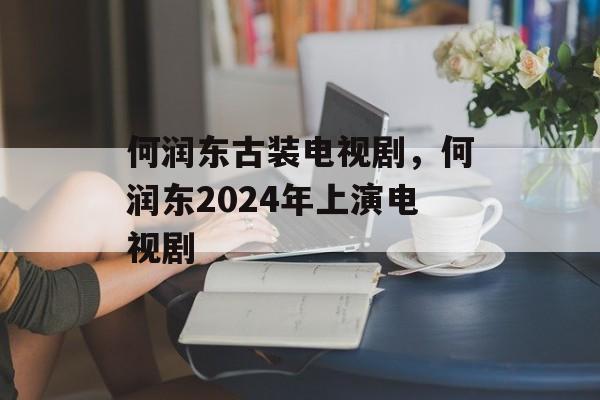 何润东古装电视剧，何润东2024年上演电视剧-第1张图片-