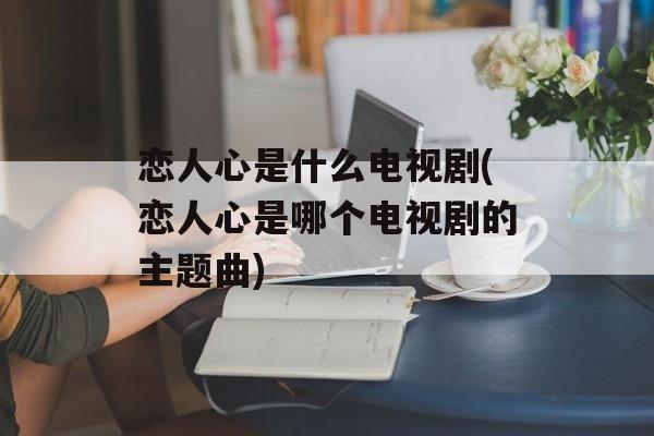恋人心是什么电视剧(恋人心是哪个电视剧的主题曲)-第1张图片-