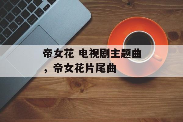 帝女花 电视剧主题曲，帝女花片尾曲-第1张图片-