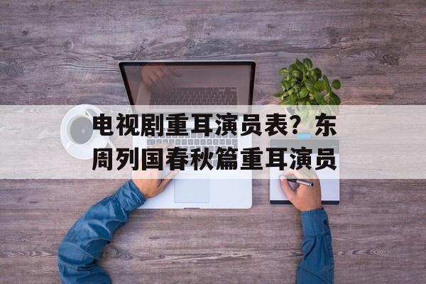 电视剧重耳演员表？东周列国春秋篇重耳演员-第1张图片-