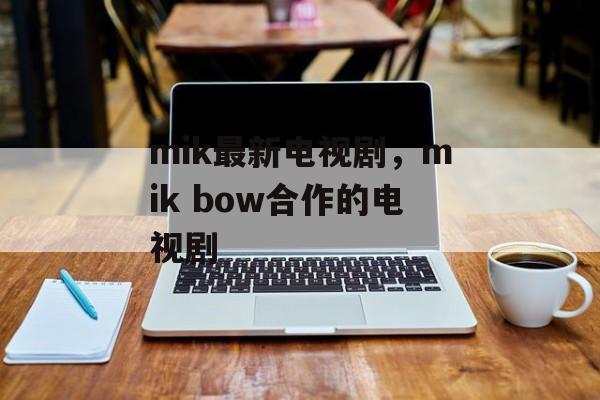 mik最新电视剧，mik bow合作的电视剧-第1张图片-