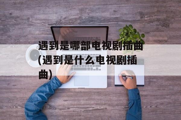 遇到是哪部电视剧插曲(遇到是什么电视剧插曲)-第1张图片-