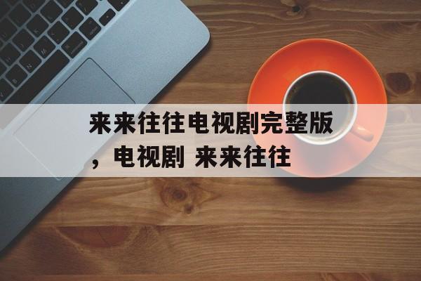 来来往往电视剧完整版，电视剧 来来往往-第1张图片-