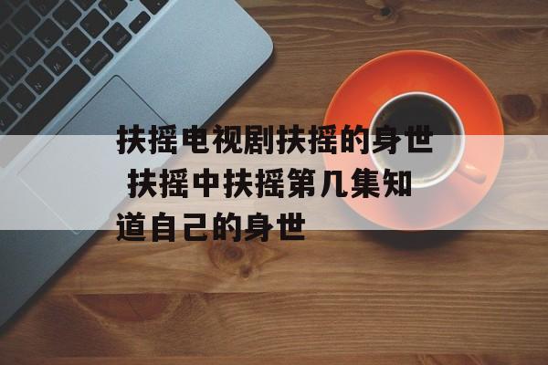 扶摇电视剧扶摇的身世 扶摇中扶摇第几集知道自己的身世-第1张图片-
