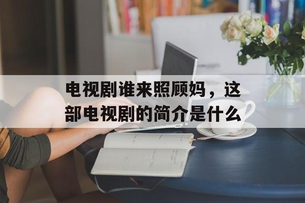 电视剧谁来照顾妈，这部电视剧的简介是什么-第1张图片-