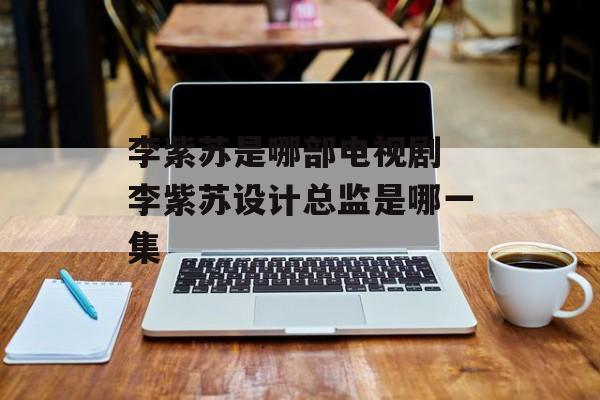 李紫苏是哪部电视剧 李紫苏设计总监是哪一集-第1张图片-