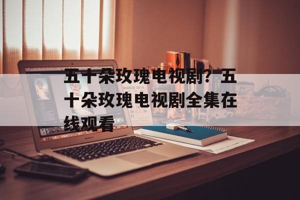 五十朵玫瑰电视剧？五十朵玫瑰电视剧全集在线观看-第1张图片-