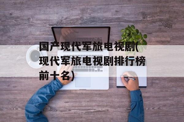 国产现代军旅电视剧(现代军旅电视剧排行榜前十名)-第1张图片-