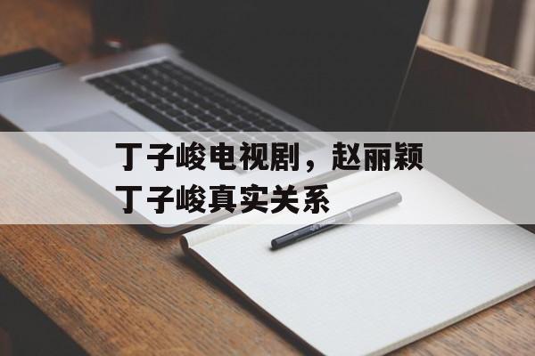 丁子峻电视剧，赵丽颖丁子峻真实关系-第1张图片-