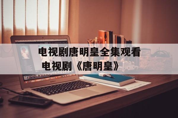 电视剧唐明皇全集观看 电视剧《唐明皇》-第1张图片-