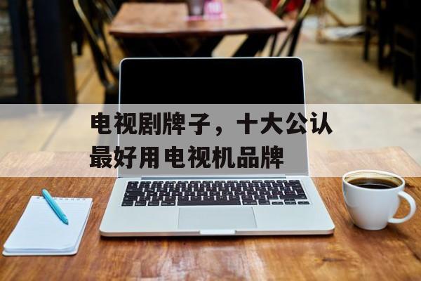 电视剧牌子，十大公认最好用电视机品牌-第1张图片-