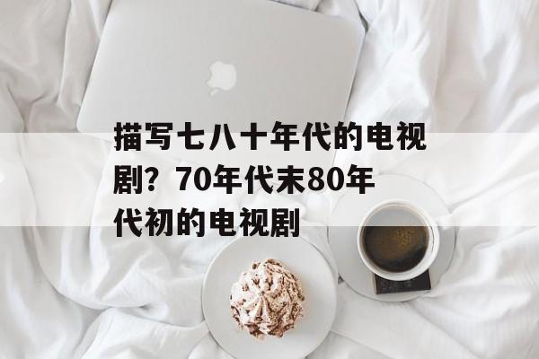 描写七八十年代的电视剧？70年代末80年代初的电视剧-第1张图片-