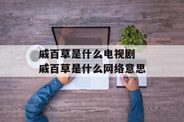 戚百草是什么电视剧 戚百草是什么网络意思-第1张图片-
