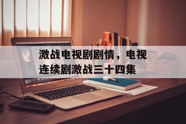 激战电视剧剧情，电视连续剧激战三十四集-第1张图片-