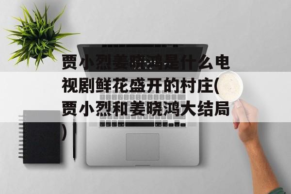 贾小烈姜晓鸿是什么电视剧鲜花盛开的村庄(贾小烈和姜晓鸿大结局)-第1张图片-