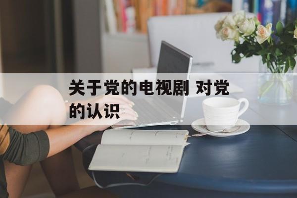 关于党的电视剧 对党的认识-第1张图片-