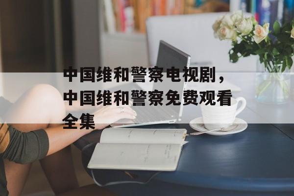中国维和警察电视剧，中国维和警察免费观看全集-第1张图片-