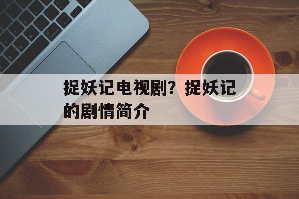 捉妖记电视剧？捉妖记的剧情简介-第1张图片-